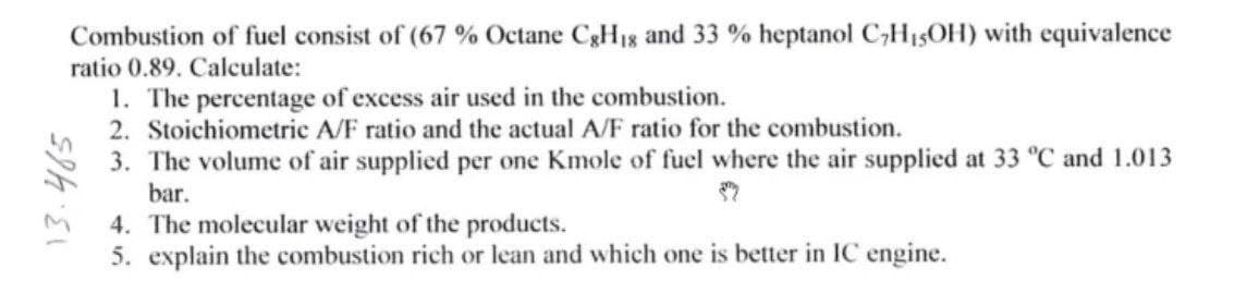 Combustion of fuel consist of (67 % Octane CgH1g and 33 % heptanol C;H15OH) with equivalence
ratio 0.89. Calculate:
1. The percentage of excess air used in the combustion.
2. Stoichiometric A/F ratio and the actual A/F ratio for the combustion.
3. The volume of air supplied per one Kmole of fuel where the air supplied at 33 °C and 1.013
bar.
4. The molecular weight of the products.
5. explain the combustion rich or lean and which one is better in IC engine.
