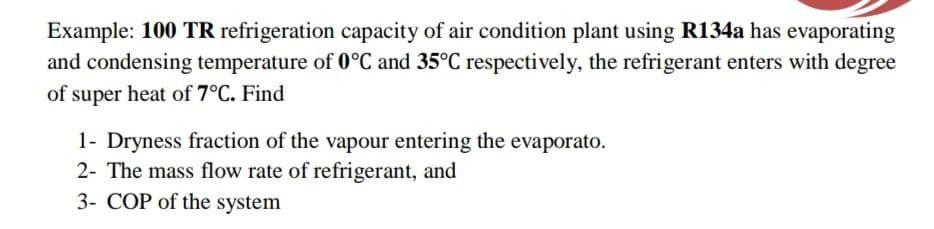 Example: 100 TR refrigeration capacity of air condition plant using R134a has evaporating
and condensing temperature of 0°C and 35°C respectively, the refrigerant enters with degree
of super heat of 7°C. Find
1- Dryness fraction of the vapour entering the evaporato.
2- The mass flow rate of refrigerant, and
3- COP of the system
