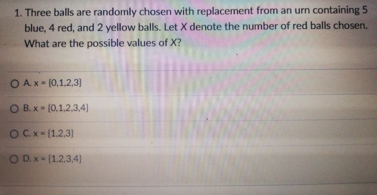 1. Three balls are randomly chosen with replacement from an urn containing 5
blue, 4 red, and 2 yellow balls. Let X denote the number of red balls chosen.
What are the possible values of X?
O A. x (0,1,2,3}
O B. x = (0,1,2,3,4)
OC.x= (1,2,3)
O D.x {1.2,3,4}
