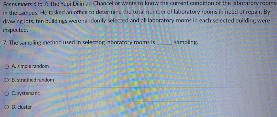 For numbers 6 to 7: The Yupi Diliman Chancellor wants to know the current condition of the laboratory rooms
in the campus. He tasked an office to determine the total number of laboratory rooms in need of repair. By
drawing lots, ten buildings were randomly selected and all laboratory rooms in each selected building were
inspected.
7. The sampling method used in selecting laboratory rooms is
sampling.
O A. simple random
O B. stratified random
O C. systematic
O D. cluster
