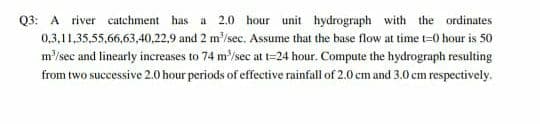 Q3: A river catehment has a 2.0 hour unit hydrograph with the ordinates
0,3,11,35,55,66,63,40,22,9 and 2 m'/sec. Assume that the base flow at time t=0 hour is 50
m/sec and linearly increases to 74 m'/sec at t=24 hour. Compute the hydrograph resulting
from two successive 2.0 hour periods of effective rainfall of 2.0 cm and 3.0 cm respectively.
