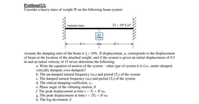 Problem#13:
Consider a heavy mass of weight W on the following beam system:
El = 10° k-in?
massiess beam
Hipe
- 60 in-
Assume the damping ratio of the beam is = 10%. If displacement, u, corresponds to the displacement
of beam at the location of the attached weight, and if the system is given an initial displacement of 0.5
in and an initial velocity of 15 in/sec determine the following:
a. Write the equation of motion of the system – what type of system is it (i.e., under-damped,
critically damped, over-damped)?
b. The un-damped natural frequency (0.) and period (T.) of the system
c. The damped natural frequency (0) and period (T.) of the system
d. The critical damping coefficient, c,
e. Phase angle of the vibrating motion, 0
f. The peak displacement at time t = Ta + 0/ ma
g. The peak displacement at time t= 2T + 0/ o4
h. The log-decrement, 5
