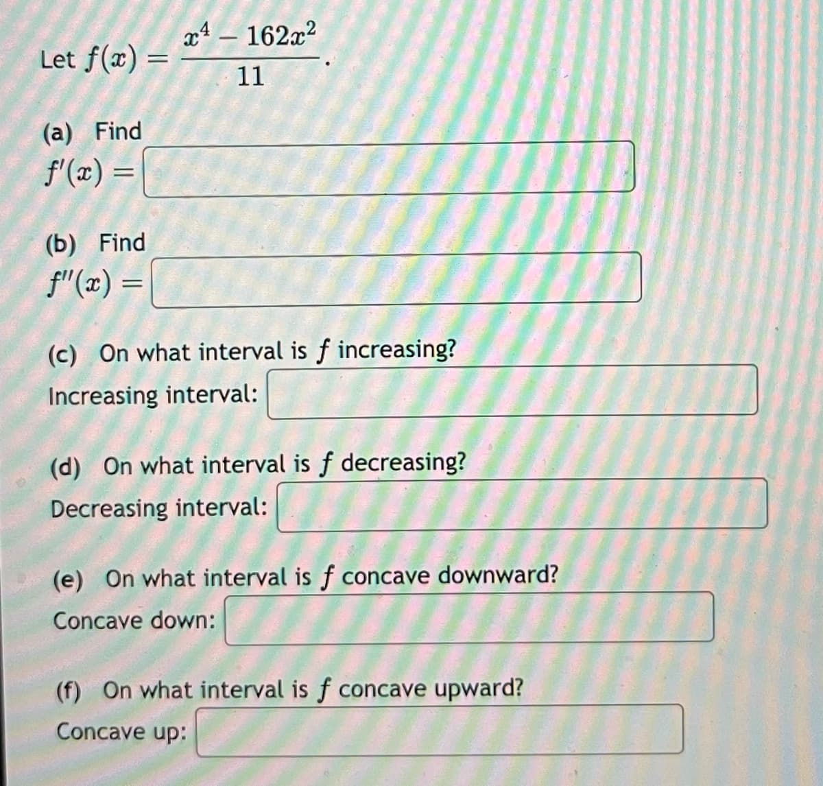 Let f(x) =
(a) Find
f'(x) =
(b) Find
f"(x) =
=
x4 - 162x²
11
(c) On what interval is f increasing?
Increasing interval:
(d) On what interval is f decreasing?
Decreasing interval:
(e) On what interval is f concave downward?
Concave down:
(f) On what interval is f concave upward?
Concave up: