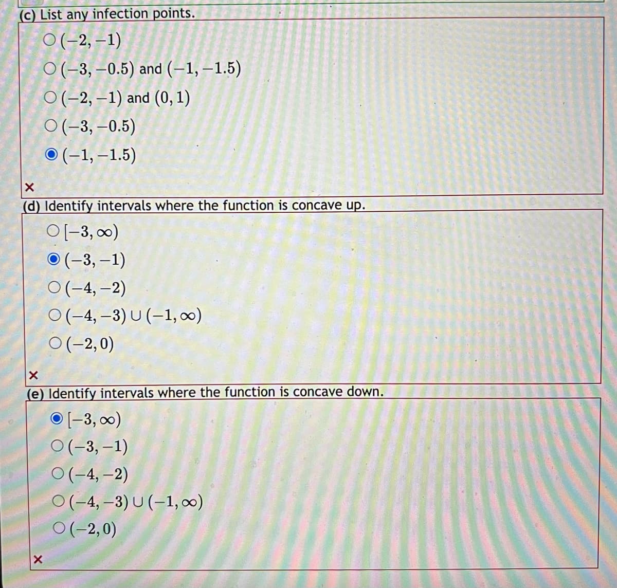 (c) List any infection points.
O(-2,-1)
O(-3,-0.5) and (-1,-1.5)
O(-2,-1) and (0, 1)
O(-3,-0.5)
O(-1,-1.5)
X
(d) Identify intervals where the function is concave up.
O [-3, ∞)
O(-3,-1)
O(-4,-2)
O(-4,-3) U (-1, ∞)
O(-2,0)
X
(e) Identify intervals where the function is concave down.
O[-3, ∞)
X
O(-3,-1)
O(-4,-2)
O(-4,-3) U (-1,00)
O(-2,0)