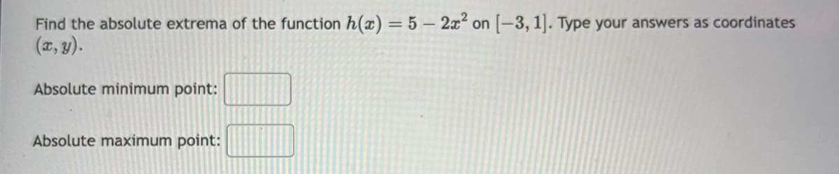 Find the absolute extrema of the function h(x) = 5 - 2x² on [-3, 1]. Type your answers as coordinates
(x, y).
Absolute minimum point:
Absolute maximum point: