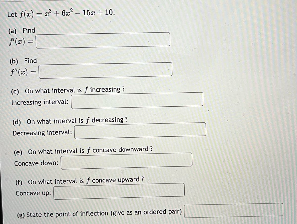 Let f(x) = x³ + 6x² − 15x + 10.
(a) Find
f'(x) =
(b) Find
f"(x) =
(c) On what interval is f increasing?
Increasing interval:
(d) On what interval is f decreasing?
Decreasing interval:
(e) On what interval is f concave downward?
Concave down:
(f) On what interval is f concave upward?
Concave up:
(g) State the point of inflection (give as an ordered pair)