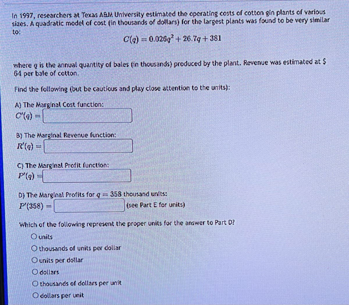 In 1997, researchers at Texas A&M University estimated the operating costs of cotton gin plants of various
sizes. A quadratic model of cost (in thousands of dollars) for the largest plants was found to be very similar
to:
C(g) = 0.026g²+26.7q+381
where g is the annual quantity of bales (in thousands) produced by the plant. Revenue was estimated at $
64 per bale of cotton.
Find the following (but be cautious and play close attention to the units):
A) The Marginal Cost function:
C'(g)
B) The Marginal Revenue function:
R'(q) =
C) The Marginal Profit function:
P'(q)
D) The Marginal Profits for g
h
P'(358)
358 thousand units:
(see Part E for units)
Which of the following represent the proper units for the answer to Part D?
O units
O thousands of units per dollar
O units per dollar
O dollars
O thousands of dollars per unit
O dollars per unit