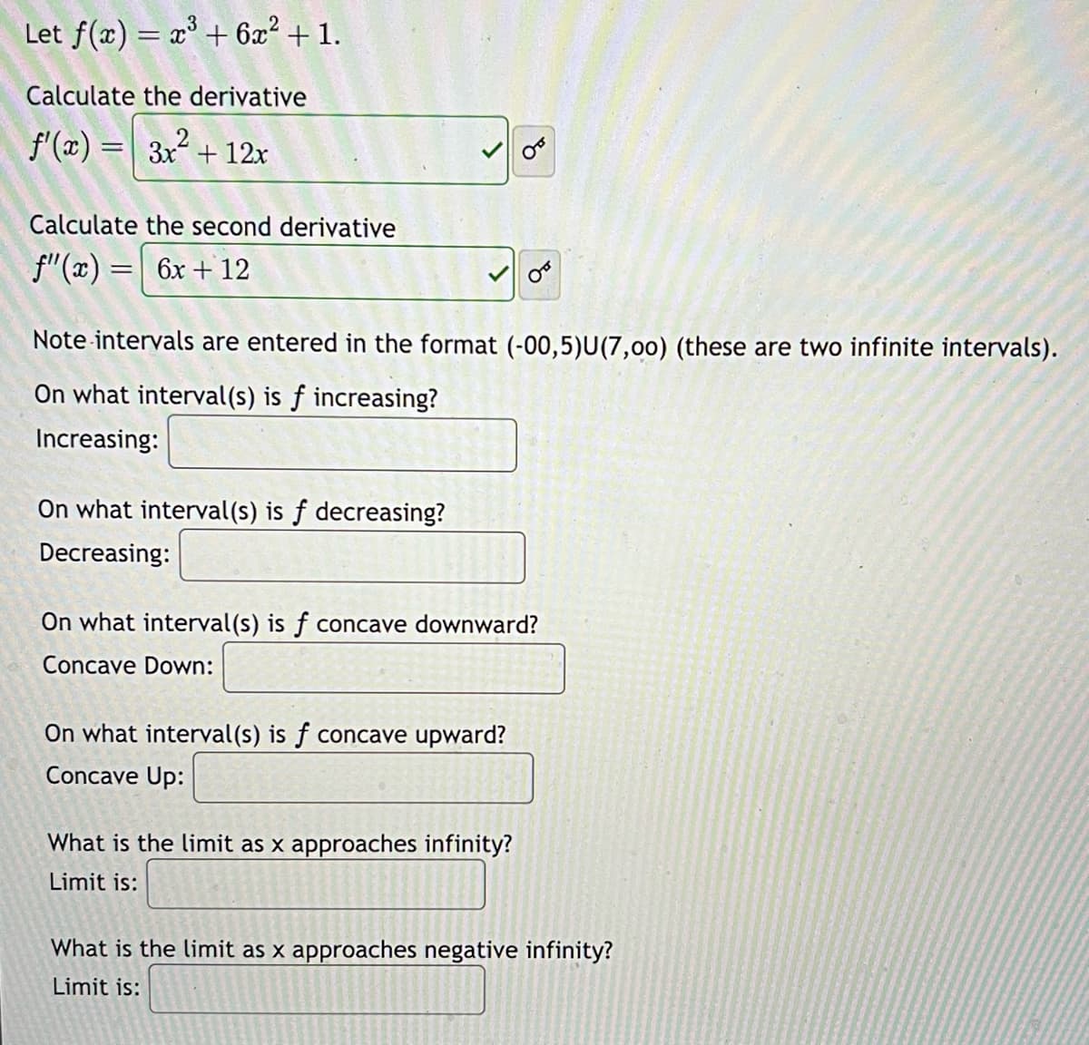 Let f(x) = x³ + 6x² + 1.
Calculate the derivative
f'(x) =
3x² + 12x
Calculate the second derivative
f'(x) = 6x +12
Note intervals are entered in the format (-00,5)U(7,00) (these are two infinite intervals).
On what interval(s) is f increasing?
Increasing:
On what interval(s) is f decreasing?
Decreasing:
On what interval(s) is f concave downward?
Concave Down:
On what interval(s) is f concave upward?
Concave Up:
What is the limit as x approaches infinity?
Limit is:
What is the limit as x approaches negative infinity?
Limit is: