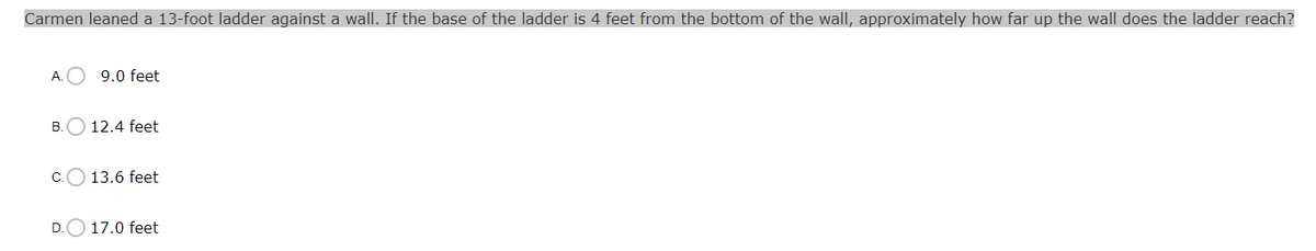 Carmen leaned a 13-foot ladder against a wall. If the base of the ladder is 4 feet from the bottom of the wall, approximately how far up the wall does the ladder reach?
A.
9.0 feet
B.
12.4 feet
C.
13.6 feet
D.
17.0 feet
