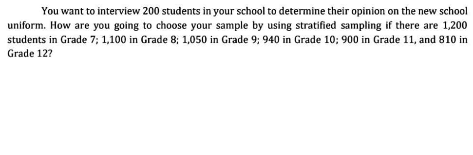 You want to interview 200 students in your school to determine their opinion on the new school
uniform. How are you going to choose your sample by using stratified sampling if there are 1,200
students in Grade 7; 1,100 in Grade 8; 1,050 in Grade 9; 940 in Grade 10; 900 in Grade 11, and 810 in
Grade 12?