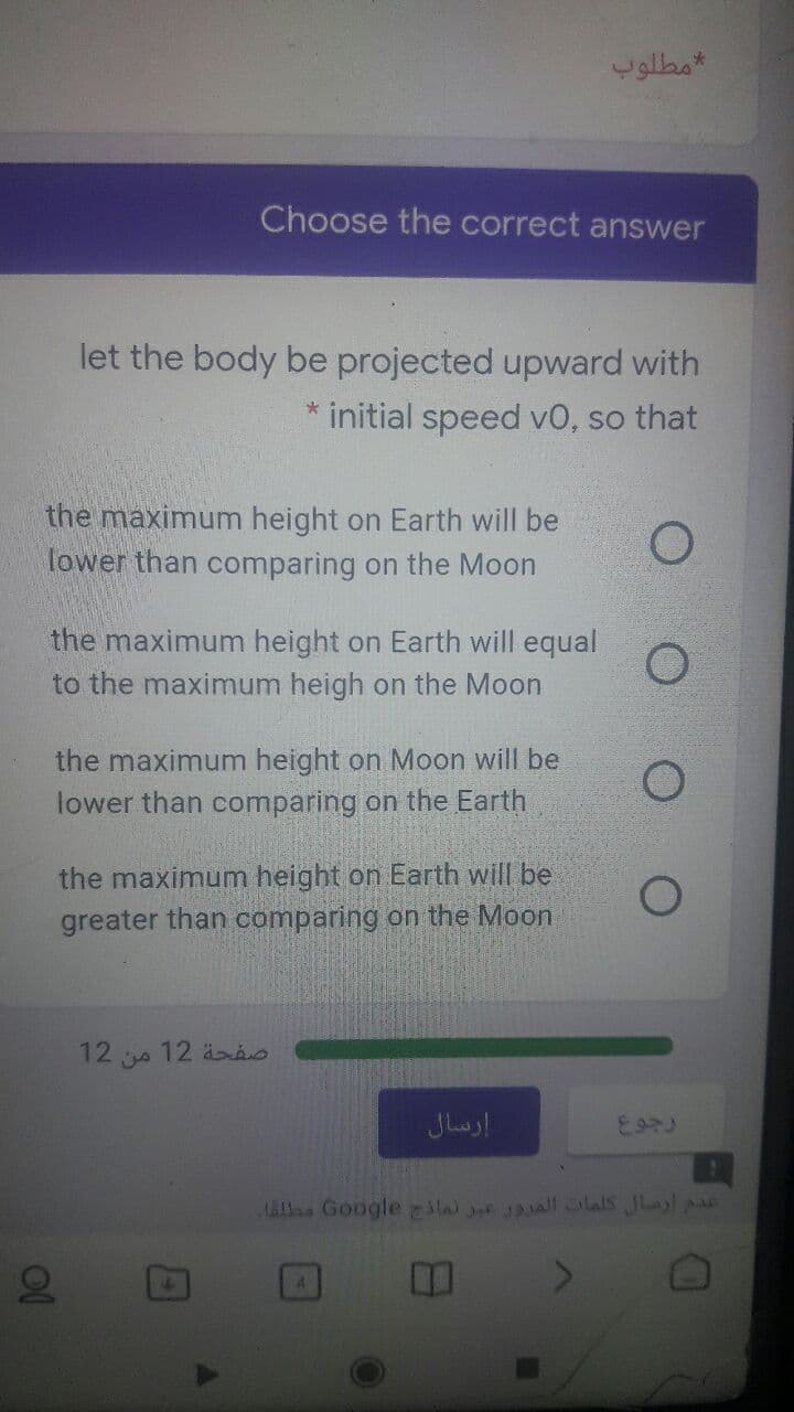 مطلوب
Choose the correct answer
let the body be projected upward with
initial speed v0, so that
the maximum height on Earth will be
lower than comparing on the Moon
the maximum height on Earth will equal
to the maximum heigh on the Moon
the maximum height on Moon will be
lower than comparing on the Earth
the maximum height on Earth will be
greater than comparing on the Moon
12
12 o
إرسال
LALlas Google la all olals Jlayl pas
4.
