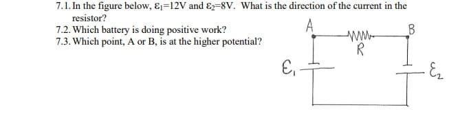 7.1. In the figure below, &1=12V and E2=8V. What is the direction of the current in the
resistor?
A
7.2. Which battery is doing positive work?
7.3. Which point, A or B, is at the higher potential?
www
R
E,
