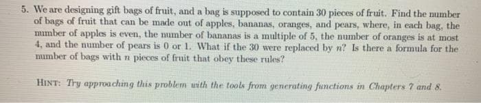 5. We are designing gift bags of fruit, and a bag is supposed to contain 30 pieces of fruit. Find the number
of bags of fruit that can be made out of apples, bananas, oranges, and pears, where, in each bag, the
mimber of apples is even, the number of bananas is a multiple of 5, the number of oranges is at most
4, and the number of pears is 0 or 1. What if the 30 were replaced by n? Is there a formula for the
number of bags with n pieces of fruit that obey these rules?
HINT: Try approaching this problem with the tools from generating functions in Chapters 7 and 8.
