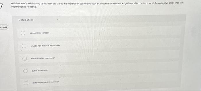 7
01:30:33
Which one of the following terms best describes the information you know about a company that will have a significant effect on the price of the company's stock once that
Information is released?
Multiple Choice
O
O
O
abnormal information
private, non material information
material public information
public information
material nonpublic information