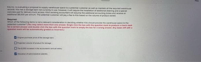 CH
Kilo Inc. is evaluating a proposal to supply warehouse space to a potential customer as well as maintain all the required warehouse
records. Kilo has a storage barn not currently in use; however, it will require the installation of additional shelving and a special
concrete pad for delivery truck access Kilo's existing accountant will assume the additional accounting duties and receive an
additional $8,000 per annum. The potential customer will pay a fee to Kilo based on the volume of product stored.
Required:
Which of the following items is not a relevant consideration in deciding whether Kilo should provide the warehouse space to the
potential customer? (You may select more than one answer. Single click the box with the question mark to produce a check mark
for a correct answer and double click the box with the question mark to empty the box for a wrong answer, Any boxes left with a
question mark will be automatically graded as incorrect.)
Original purchase price of the storegeben
Pinjected volume of product for storage
The 8.000 increase in the accountant's annual salary
Adocetion of administrative salaries
Help