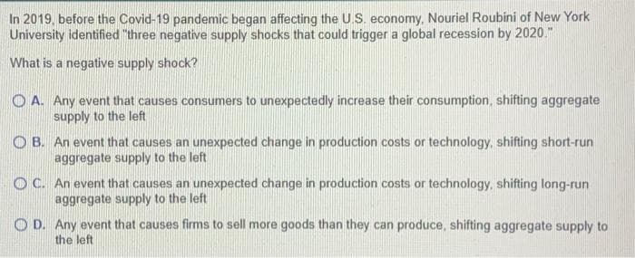 In 2019, before the Covid-19 pandemic began affecting the U.S. economy, Nouriel Roubini of New York
University identified "three negative supply shocks that could trigger a global recession by 2020."
What is a negative supply shock?
OA. Any event that causes consumers to unexpectedly increase their consumption, shifting aggregate
supply to the left
OB. An event that causes an unexpected change in production costs or technology, shifting short-run
aggregate supply to the left
OC. An event that causes an unexpected change in production costs or technology, shifting long-run
aggregate supply to the left
OD. Any event that causes firms to sell more goods than they can produce, shifting aggregate supply to
the left