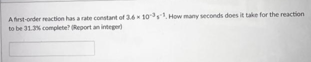 A first-order reaction has a rate constant of 3.6 x 10-3s-1. How many seconds does it take for the reaction
to be 31.3% complete? (Report an integer)