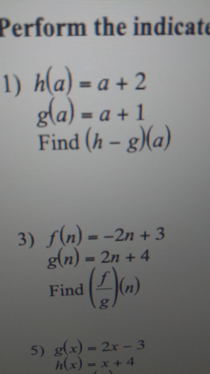 Perform the indicate
1) h(a) = a + 2
gla) = a + 1
Find (h – g)(a)
%3D
3) f(n) = -2n + 3
g(n) = 2n + 4
%3D
%3D
Find
(n)
5) g(x) = 2x - 3
h(x) - x + 4
%3D
