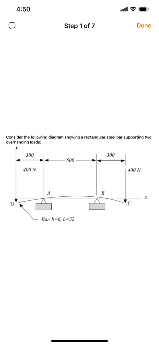 4:50
Step 1 of 7
Done
Consider the following diagram showing a rectangular steel bar supporting two
overhanging loads:
y
300
300
500
400 N
400 N
В
Bar, b=6, h=32
