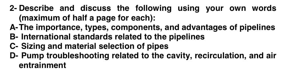 2- Describe and discuss the following using your own words
(maximum of half a page for each):
A-The importance, types, components, and advantages of pipelines
B- International standards related to the pipelines
C- Sizing and material selection of pipes
D- Pump troubleshooting related to the cavity, recirculation, and air
entrainment
