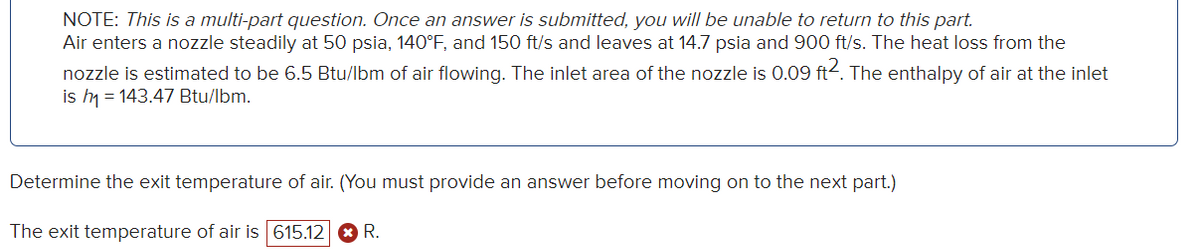 NOTE: This is a multi-part question. Once an answer is submitted, you will be unable to return to this part.
Air enters a nozzle steadily at 50 psia, 140°F, and 150 ft/s and leaves at 14.7 psia and 900 ft/s. The heat loss from the
nozzle is estimated to be 6.5 Btu/lbm of air flowing. The inlet area of the nozzle is 0.09 ft2. The enthalpy of air at the inlet
is h₁ = 143.47 Btu/lbm.
Determine the exit temperature of air. (You must provide an answer before moving on to the next part.)
The exit temperature of air is 615.12 R.