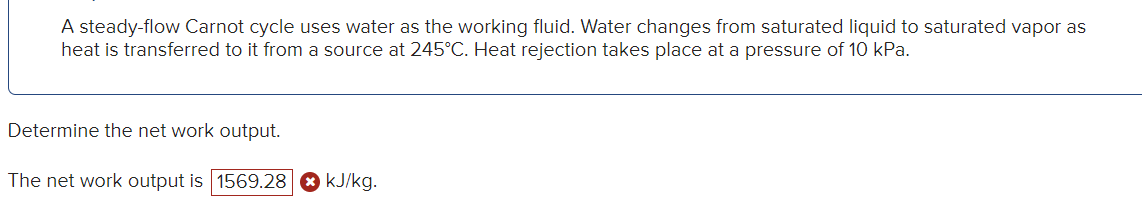 A steady-flow Carnot cycle uses water as the working fluid. Water changes from saturated liquid to saturated vapor as
heat is transferred to it from a source at 245°C. Heat rejection takes place at a pressure of 10 kPa.
Determine the net work output.
The net work output is 1569.28 kJ/kg.