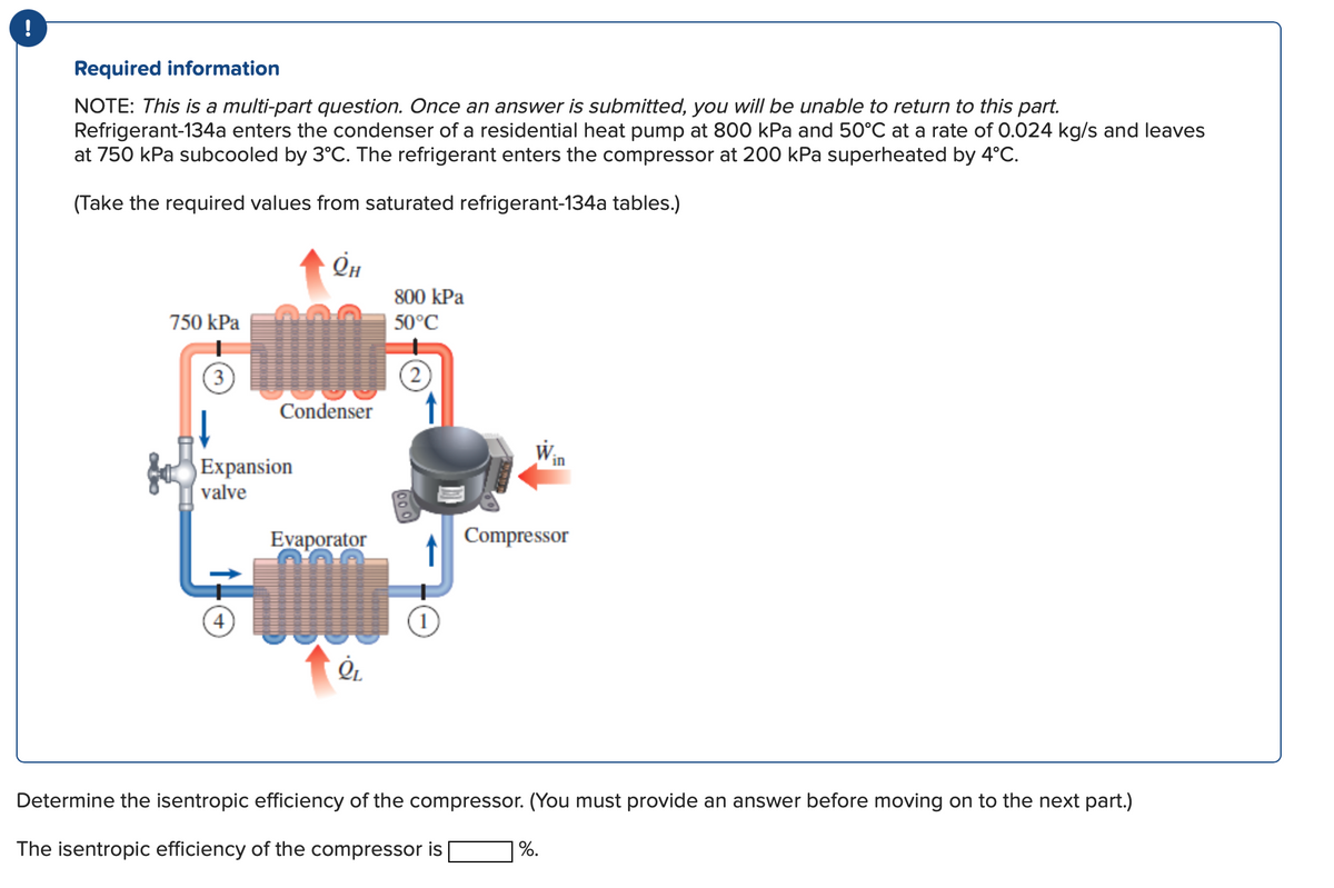 !
Required information
NOTE: This is a multi-part question. Once an answer is submitted, you will be unable to return to this part.
Refrigerant-134a enters the condenser of a residential heat pump at 800 kPa and 50°C at a rate of 0.024 kg/s and leaves
at 750 kPa subcooled by 3°C. The refrigerant enters the compressor at 200 kPa superheated by 4°C.
(Take the required values from saturated refrigerant-134a tables.)
750 kPa
(3)
Expansion
valve
4
Он
Condenser
Evaporator
Q₁
800 kPa
50°C
2
1
Compressor
Determine the isentropic efficiency of the compressor. (You must provide an answer before moving on to the next part.)
The isentropic efficiency of the compressor is
%.