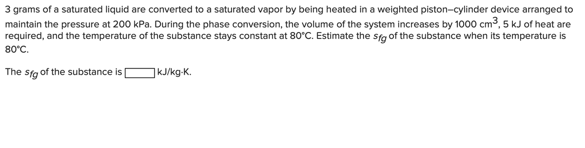 3 grams of a saturated liquid are converted to a saturated vapor by being heated in a weighted piston-cylinder device arranged to
maintain the pressure at 200 kPa. During the phase conversion, the volume of the system increases by 1000 cm³, 5 kJ of heat are
required, and the temperature of the substance stays constant at 80°C. Estimate the sfg of the substance when its temperature is
80°C.
The
Sfg of the substance is
| kJ/kg.K.