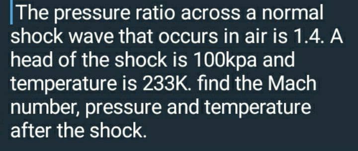 |The pressure ratio across a normal
shock wave that occurs in air is 1.4. A
head of the shock is 100kpa and
temperature is 233K. find the Mach
number, pressure and temperature
after the shock.
