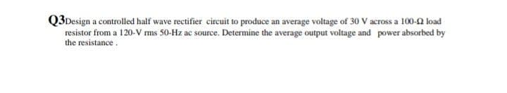 Q3Design a controlled half wave rectifier circuit to produce an average voltage of 30 V across a 100-0 load
resistor from a 120-V ms 50-Hz ac source. Determine the average output voltage and power absorbed by
the resistance.
