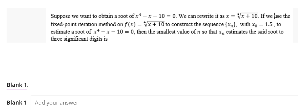 Suppose we want to obtain a root of x-x-10 = 0. We can rewrite it as x = √√x + 10. If we use the
fixed-point iteration method on f(x)=√√x + 10 to construct the sequence {x}, with xo = 1.5, to
estimate a root of x-x-10 = 0, then the smallest value of n so that x, estimates the said root to
three significant digits is
Blank 1.
Blank 1 Add your answer