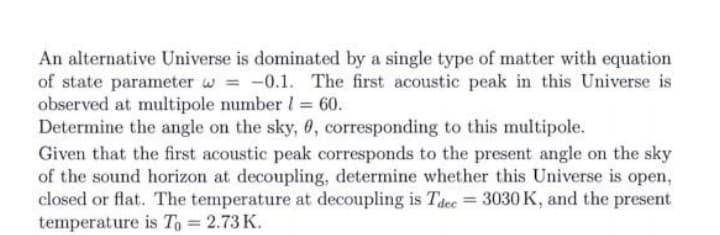 An alternative Universe is dominated by a single type of matter with equation
of state parameter w = -0.1. The first acoustic peak in this Universe is
observed at multipole number 1 = 60.
Determine the angle on the sky, 6, corresponding to this multipole.
Given that the first acoustic peak corresponds to the present angle on the sky
of the sound horizon at decoupling, determine whether this Universe is open,
closed or flat. The temperature at decoupling is Tdee = 3030 K, and the present
temperature is To = 2.73 K.
