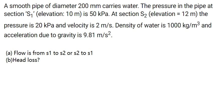 A smooth pipe of diameter 200 mm carries water. The pressure in the pipe at
section 'S,' (elevation: 10 m) is 50 kPa. At section S2 (elevation = 12 m) the
pressure is 20 kPa and velocity is 2 m/s. Density of water is 1000 kg/m3 and
acceleration due to gravity is 9.81 m/s?.
(a) Flow is from s1 to s2 or s2 to s1
(b)Head loss?
