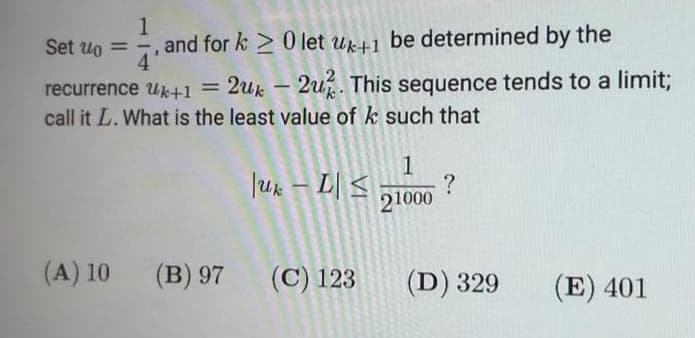 1
and for k 0 let uk+1 be determined by the
4
Set uo = -
recurrence Uk+1 =
2uk – 2u. This sequence tends to a limit3;
call it L. What is the least value of k such that
1
Juk – L| <
?
21000
(A) 10
(B) 97
(С) 123
(D) 329
(E) 401
