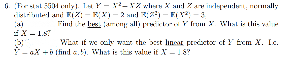 6. (For stat 5504 only). Let Y = X² +XZ where X and Z are independent, normally
distributed and E(Z) = E(X)= 2 and E(Z²) = E(X?) = 3,
(a)
if X = 1.8?
(b)
Y = aX +b (find a, b). What is this value if X = 1.8?
Find the best (among all) predictor of Y from X. What is this value
What if we only want the best linear predictor of Y from X. I.e.
