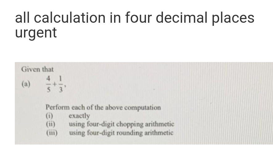 all calculation in four decimal places
urgent
Given that
4 1
(a)
53
Perform each of the above computation
(i)
(ii)
(ii)
exаctly
using four-digit chopping arithmetic
using four-digit rounding arithmetic
