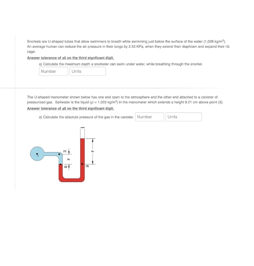 Snorkels are U-shaped tubes that allow swimmers to breath while swimming just below the surface of the water (1,028 kg/m).
An average human can reduce the air pressure in their lungs by 2.53 KPa, when they extend their diaphram and expand their rib
cage.
Answer tolerance of ±5 on the third signficant digit.
a) Calculate the maximum depth a snorkeler can swim under water, while breathing through the snorkel.
Number
Units
The U-shaped manometer shown below has one end open to the atmosphere and the other end attached to a canister of
pressurized gas. Saltwater is the liquid (p = 1,025 kg/m) in the manometer which extends a height 8.21 cm above point (3).
Answer tolerance of ±5 on the third signficant digit.
a) Calculate the absolute pressure of the gas in the canister. Number
Units
(1)
ha
hi
(2)
(3)
