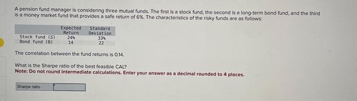 A pension fund manager is considering three mutual funds. The first is a stock fund, the second is a long-term bond fund, and the third
is a money market fund that provides a safe return of 6%. The characteristics of the risky funds are as follows:
Expected
Return
24%
14
Standard
Deviation
33%
22
Stock fund (S)
Bond fund (B)
The correlation between the fund returns is 0.14.
Sharpe ratio
What is the Sharpe ratio of the best feasible CAL?
Note: Do not round intermediate calculations. Enter your answer as a decimal rounded to 4 places.