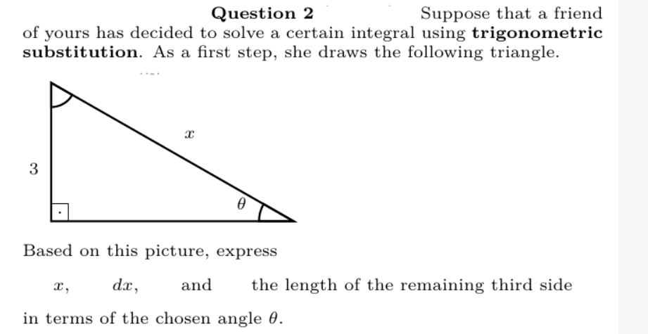 Suppose that a friend
of yours has decided to solve a certain integral using trigonometric
substitution. As a first step, she draws the following triangle.
Question 2
3
Based on this picture, express
x,
dx,
and
the length of the remaining third side
in terms of the chosen angle 0.
