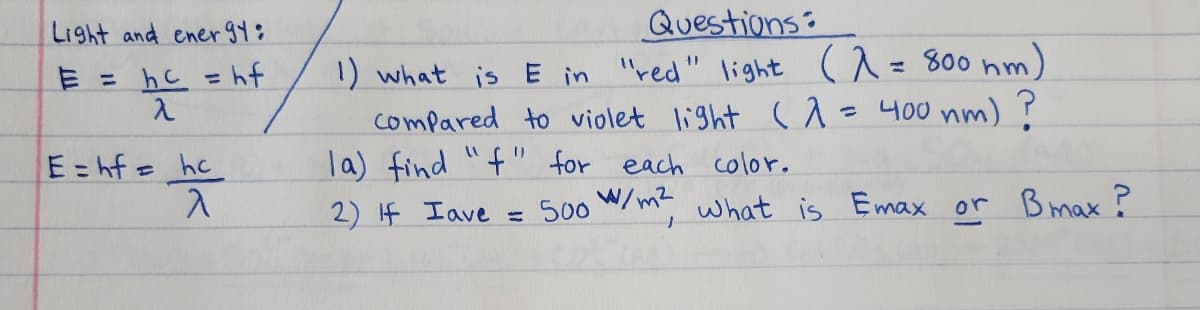 Light and ener 94¢
Questions:
1) what is E in 'red" light ^= 800 nm)
compared to violet light (1 = 400 nm) ?
la) find "f" for each color,
E = hc = hf
λ
%3D
11
E= hf= hc
2) If Iave
= 500 W/m what is Emax or Bmax ?
