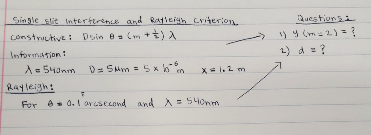 Single slit Interference and Rayleigh criterion.
Questions:
constructive: Dsin e = (m +±)
I) y (m=2) = ?
2) d = ?
Information:
A=540nm
6.
D= 5Mm = 5x o m
%3D
X = 1.2 m
%3D
Rayleigh:
For
e = 0.I arcsecond
and X = 54onm
%3D
