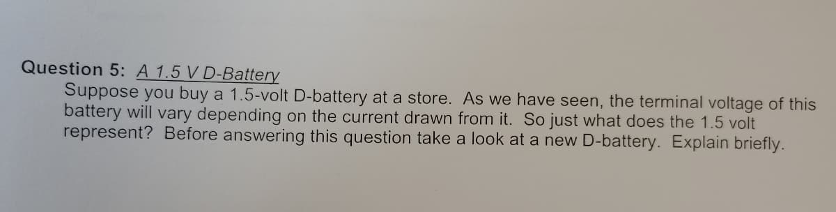 Question 5: A 1.5 V D-Battery
Suppose you buy a 1.5-volt D-battery at a store. As we have seen, the terminal voltage of this
battery will vary depending on the current drawn from it. So just what does the 1.5 volt
represent? Before answering this question take a look at a new D-battery. Explain briefly.
