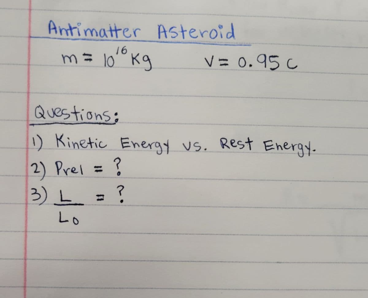 Antimatter Asteroid
16
m큐 lo
10° Kg
V= 0.95 c
Questions:
1
) Kinetic Energy vs. Rest Energy.
2) Prel =
3) L= ?
%3D
Lo
