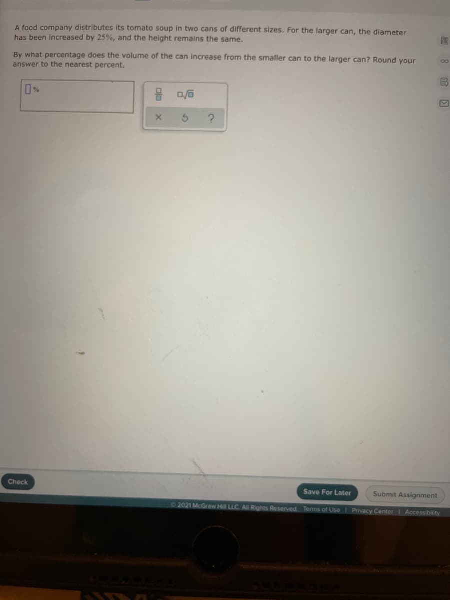 A food company distributes its tomato soup in two cans of different sizes. For the larger can, the diameter
has been increased by 25%, and the height remains the same.
By what percentage does the volume of the can increase from the smaller can to the larger can? Round your
answer to the nearest percent.
Check
Save For Later
Submit Assignment
02021 McGraw Hill LLC. All Rights Reserved. Terms of UseI Privacy Center Accessibility

