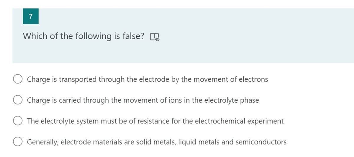 7
Which of the following is false? O
Charge is transported through the electrode by the movement of electrons
O Charge is carried through the movement of ions in the electrolyte phase
The electrolyte system must be of resistance for the electrochemical experiment
Generally, electrode materials are solid metals, liquid metals and semiconductors
