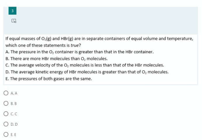 3
If equal masses of O:(g) and HBr(g) are in separate containers of equal volume and temperature,
which one of these statements is true?
A. The pressure in the O, container is greater than that in the HBr container.
B. There are more HBr molecules than O, molecules.
C. The average velocity of the O, molecules is less than that of the HBr molecules.
D. The average kinetic energy of HBr molecules is greater than that of O, molecules.
E. The pressures of both gases are the same.
A. A
O B. B
O D. D
O E. E
