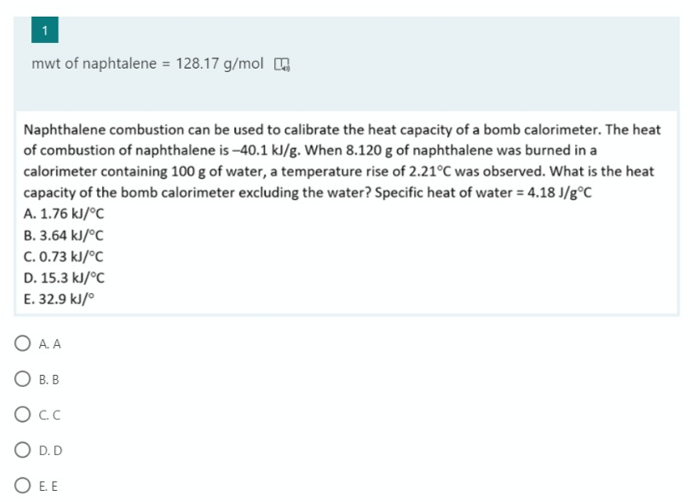 mwt of naphtalene = 128.17 g/mol
Naphthalene combustion can be used to calibrate the heat capacity of a bomb calorimeter. The heat
of combustion of naphthalene is -40.1 kJ/g. When 8.120 g of naphthalene was burned in a
calorimeter containing 100 g of water, a temperature rise of 2.21°C was observed. What is the heat
capacity of the bomb calorimeter excluding the water? Specific heat of water = 4.18 J/g°C_
A. 1.76 kJ/°C
B. 3.64 kJ/°C
C. 0.73 kJ/°C
D. 15.3 kJ/°C
E. 32.9 kJ/°
O A. A
O B. B
O.C
O D. D
O E. E
