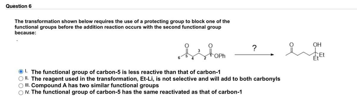 Question 6
The transformation shown below requires the use of a protecting group to block one of the
functional groups before the addition reaction occurs with the second functional group
because:
OH
?
OPh
EEt
O 1. The functional group of carbon-5 is less reactive than that of carbon-1
O II. The reagent used in the transformation, Et-Li, is not selective and will add to both carbonyls
O II. Compound A has two similar functional groups
O V. The functional group of carbon-5 has the same reactivated as that of carbon-1
