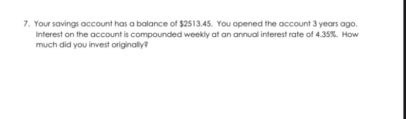 7. Your savings account has a balance of $2513.45. You opened the account 3 years ago.
Interest on the account is compounded weekly at an annual interest rate of 4.35%. How
much did you invest originally?
