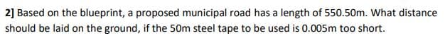 2] Based on the blueprint, a proposed municipal road has a length of 550.50m. What distance
should be laid on the ground, if the 50m steel tape to be used is 0.005m too short.